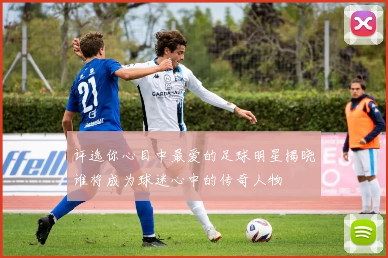 评选你心目中最爱的足球明星揭晓谁将成为球迷心中的传奇人物