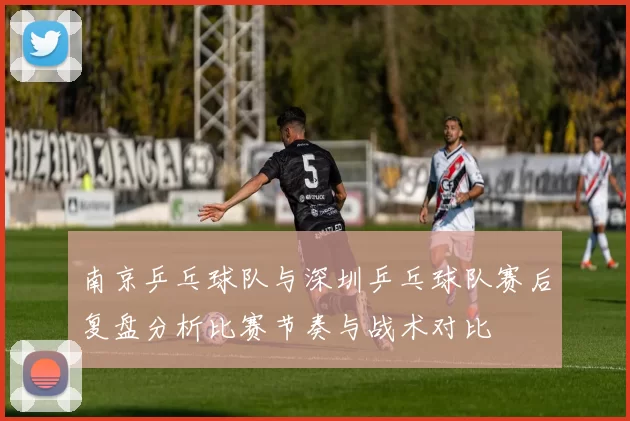 南京乒乓球队与深圳乒乓球队赛后复盘分析比赛节奏与战术对比
