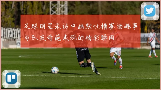 足球明星采访中幽默吐槽赛场趣事与队友奇葩表现的精彩瞬间