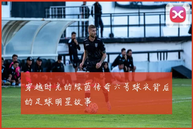穿越时光的绿茵传奇六号球衣背后的足球明星故事