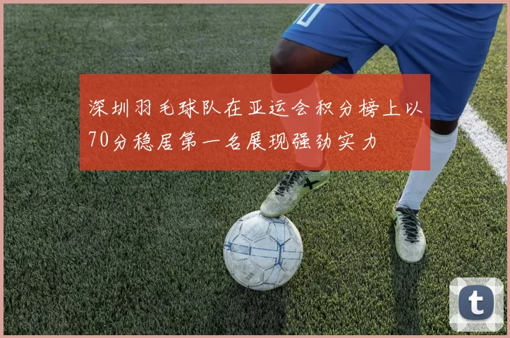 深圳羽毛球队在亚运会积分榜上以70分稳居第一名展现强劲实力