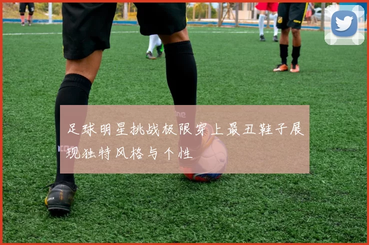 足球明星挑战极限穿上最丑鞋子展现独特风格与个性
