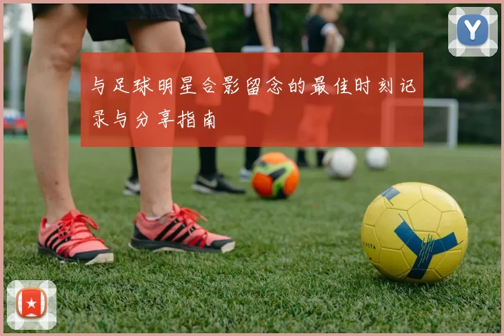 与足球明星合影留念的最佳时刻记录与分享指南