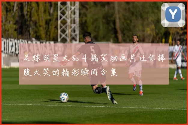 足球明星大乱斗搞笑动画片让你捧腹大笑的精彩瞬间合集