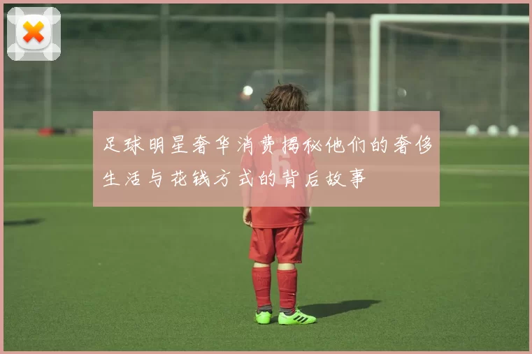 足球明星奢华消费揭秘他们的奢侈生活与花钱方式的背后故事