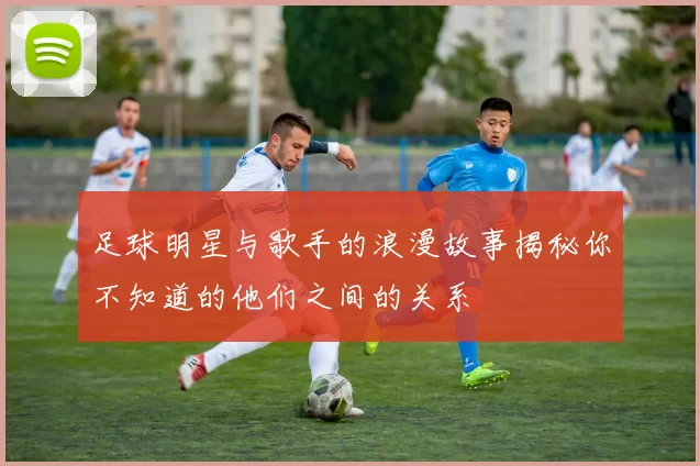足球明星与歌手的浪漫故事揭秘你不知道的他们之间的关系