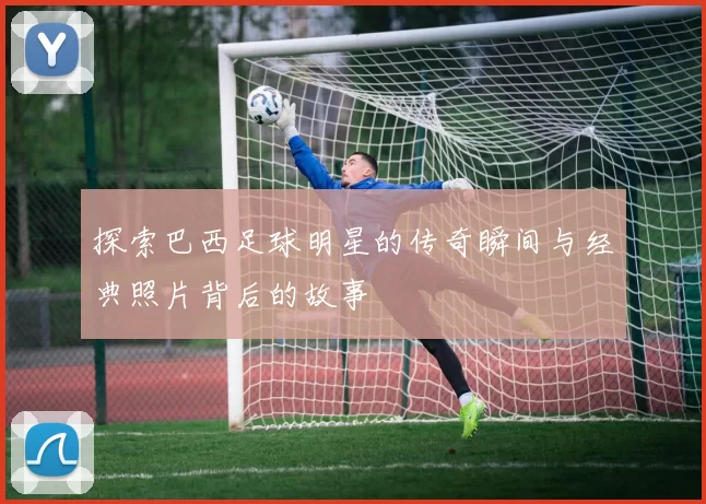 探索巴西足球明星的传奇瞬间与经典照片背后的故事