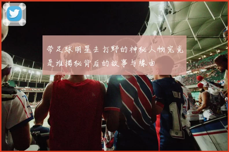 带足球明星去打野的神秘人物究竟是谁揭秘背后的故事与缘由