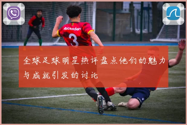 全球足球明星热评盘点他们的魅力与成就引发的讨论