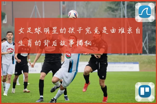 女足球明星的孩子究竟是由谁亲自生育的背后故事揭秘