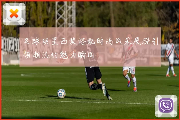 足球明星西装搭配时尚风采展现引领潮流的魅力瞬间