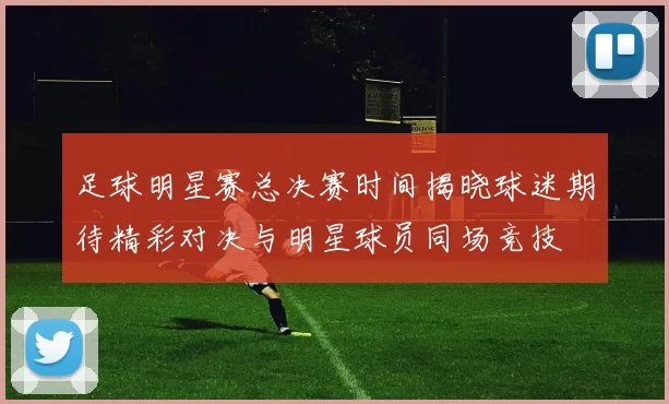 足球明星赛总决赛时间揭晓球迷期待精彩对决与明星球员同场竞技