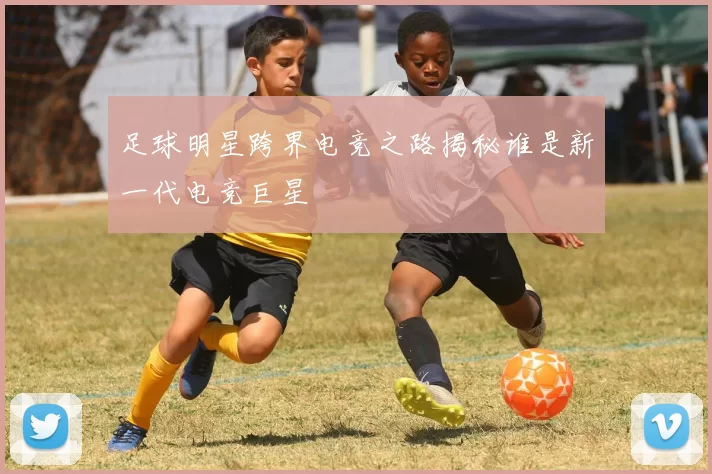 足球明星跨界电竞之路揭秘谁是新一代电竞巨星