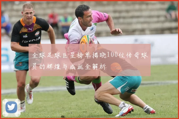 全球足球巨星榜单揭晓100位传奇球员的辉煌与成就全解析