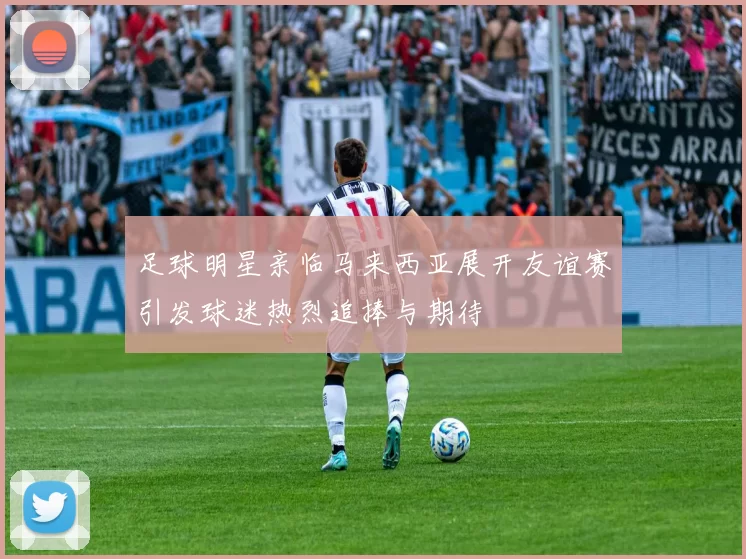 足球明星亲临马来西亚展开友谊赛引发球迷热烈追捧与期待
