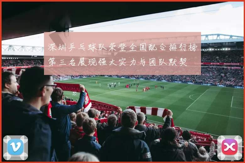 深圳乒乓球队荣登全国配合排行榜第三名展现强大实力与团队默契