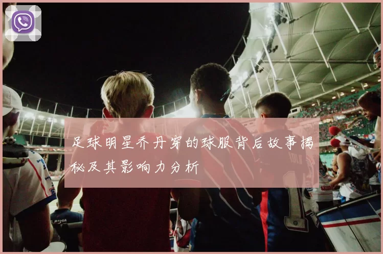 足球明星乔丹穿的球服背后故事揭秘及其影响力分析