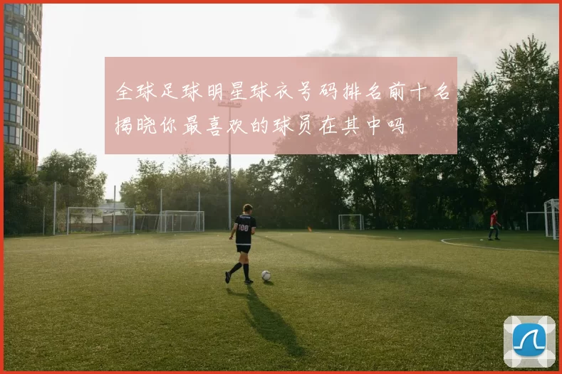 全球足球明星球衣号码排名前十名揭晓你最喜欢的球员在其中吗