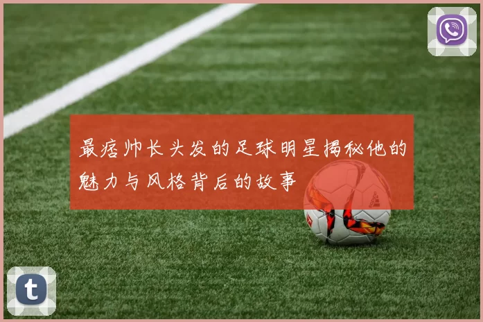 最痞帅长头发的足球明星揭秘他的魅力与风格背后的故事