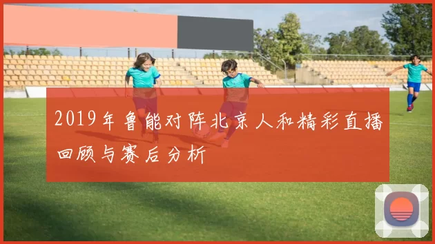 2019年鲁能对阵北京人和精彩直播回顾与赛后分析