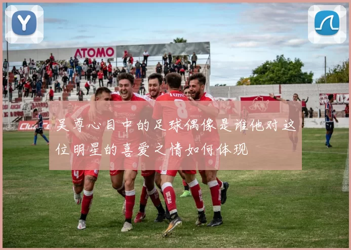 吴尊心目中的足球偶像是谁他对这位明星的喜爱之情如何体现