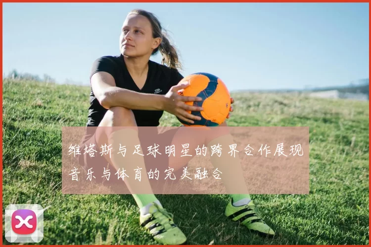 维塔斯与足球明星的跨界合作展现音乐与体育的完美融合