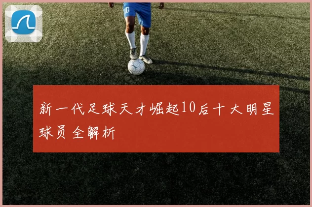 新一代足球天才崛起10后十大明星球员全解析