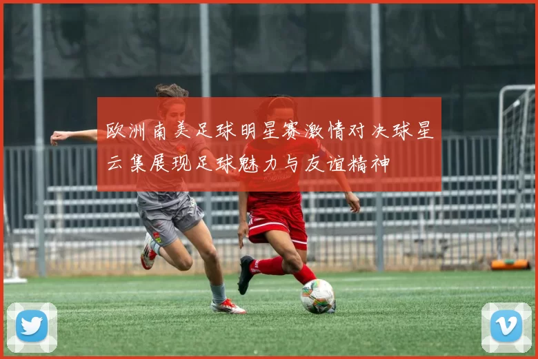 欧洲南美足球明星赛激情对决球星云集展现足球魅力与友谊精神