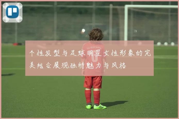 个性发型与足球明星女性形象的完美结合展现独特魅力与风格