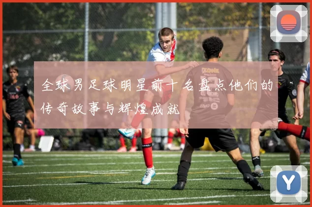 全球男足球明星前十名盘点他们的传奇故事与辉煌成就