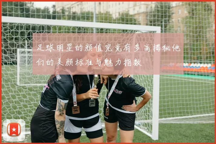 足球明星的颜值究竟有多高揭秘他们的美颜标准与魅力指数