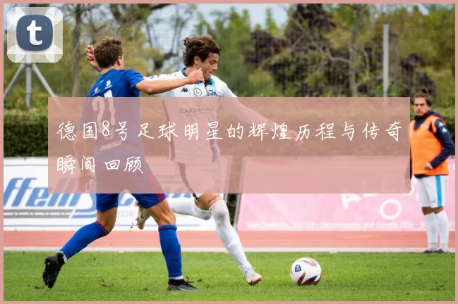 德国8号足球明星的辉煌历程与传奇瞬间回顾