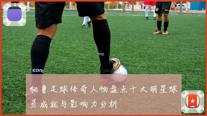 秘鲁足球传奇人物盘点十大明星球员成就与影响力分析