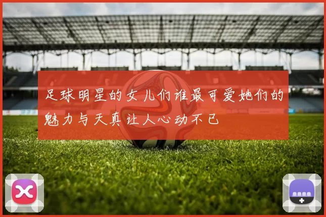 足球明星的女儿们谁最可爱她们的魅力与天真让人心动不已