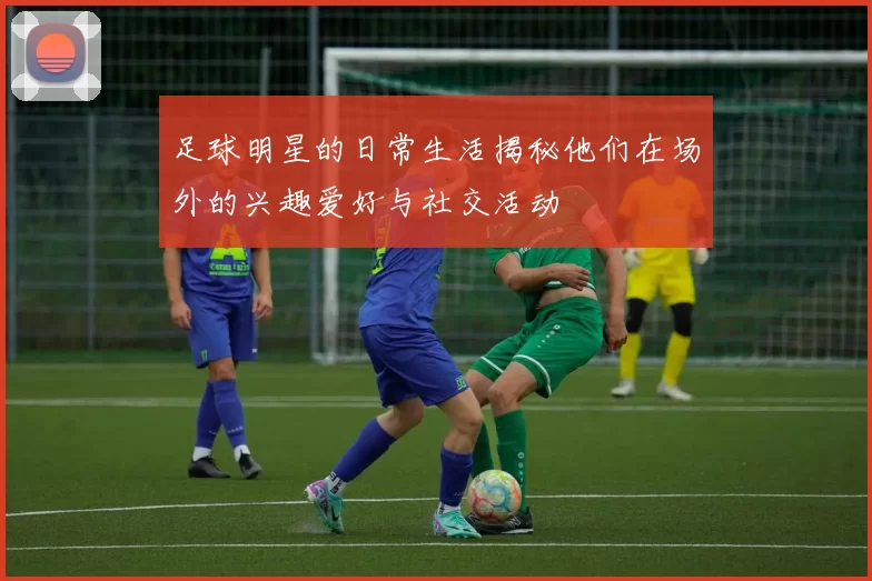 足球明星的日常生活揭秘他们在场外的兴趣爱好与社交活动