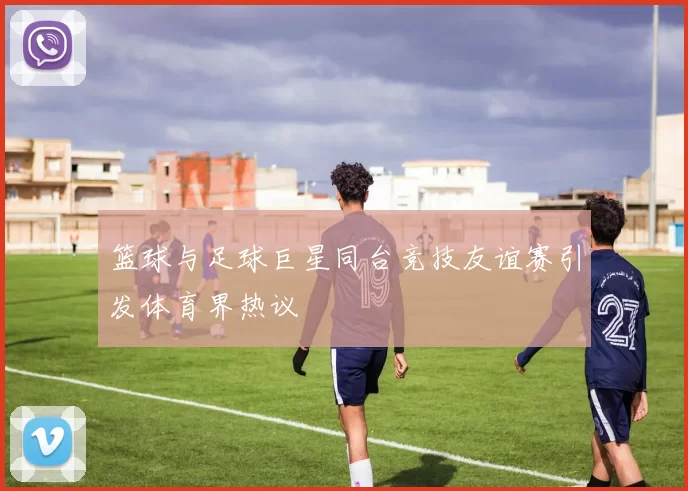 篮球与足球巨星同台竞技友谊赛引发体育界热议