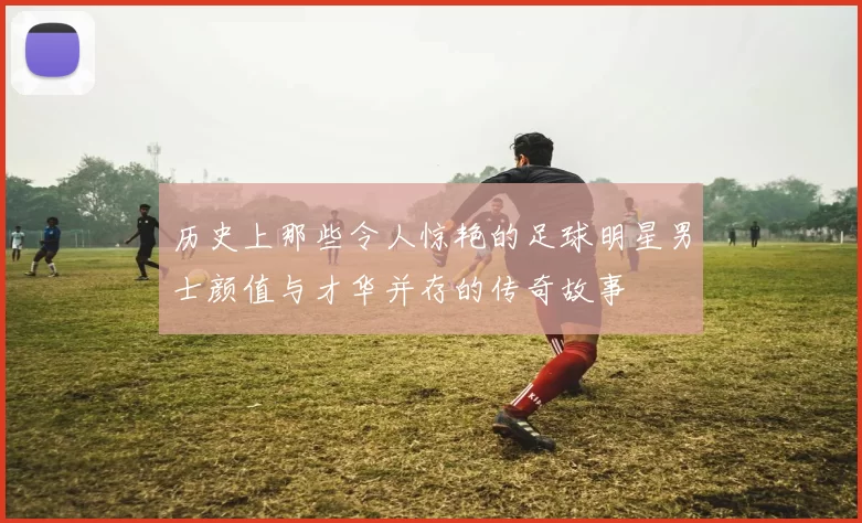 历史上那些令人惊艳的足球明星男士颜值与才华并存的传奇故事