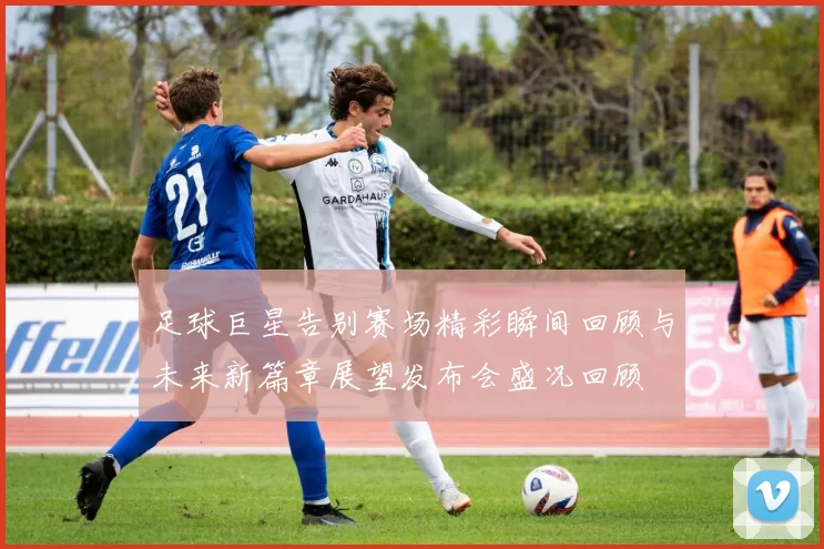 足球巨星告别赛场精彩瞬间回顾与未来新篇章展望发布会盛况回顾