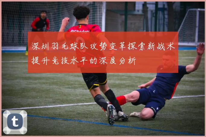深圳羽毛球队攻势变革探索新战术提升竞技水平的深度分析