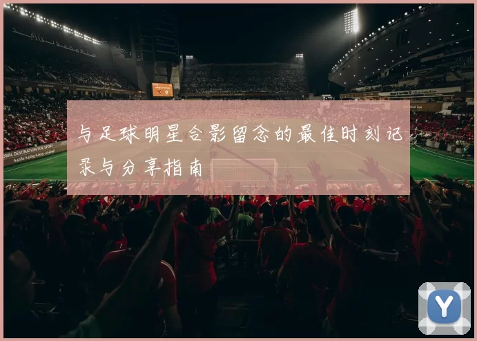 与足球明星合影留念的最佳时刻记录与分享指南