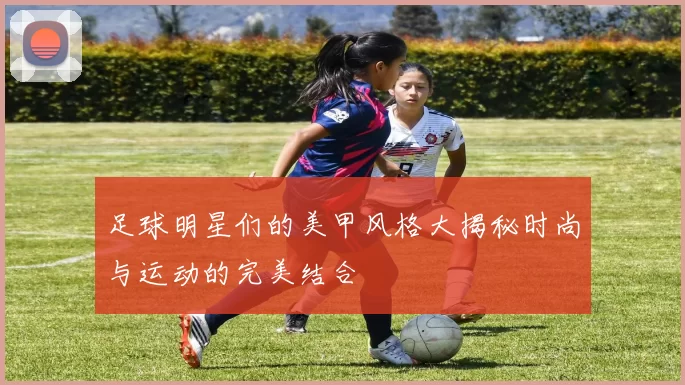 足球明星们的美甲风格大揭秘时尚与运动的完美结合
