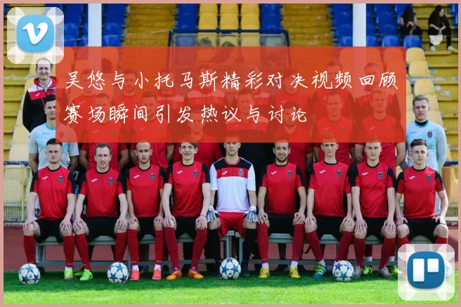 吴悠与小托马斯精彩对决视频回顾赛场瞬间引发热议与讨论