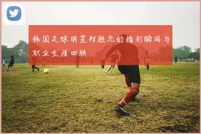 韩国足球明星郑胜元的精彩瞬间与职业生涯回顾