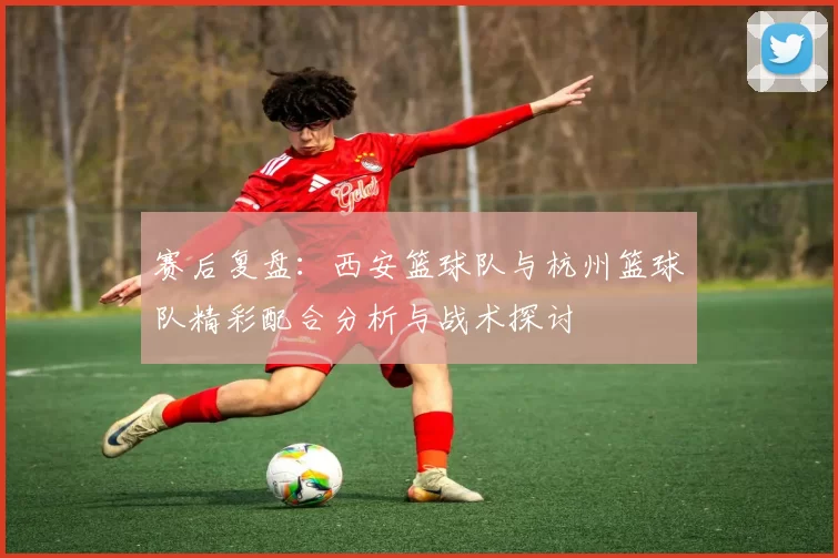 赛后复盘：西安篮球队与杭州篮球队精彩配合分析与战术探讨