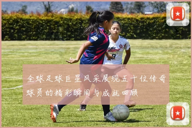 全球足球巨星风采展现五十位传奇球员的精彩瞬间与成就回顾