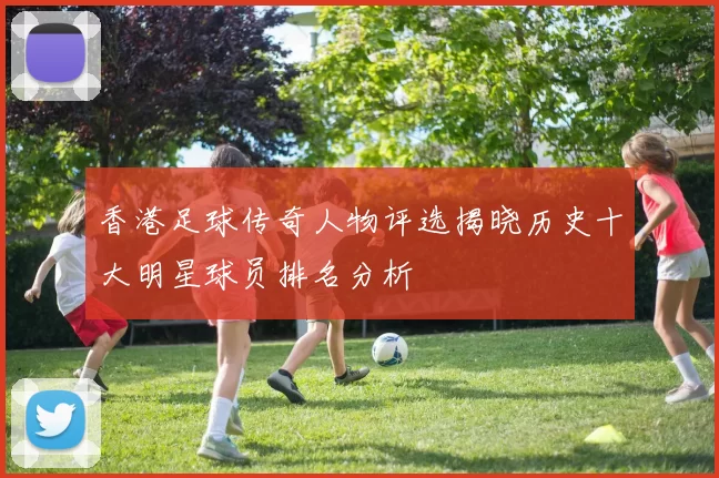 香港足球传奇人物评选揭晓历史十大明星球员排名分析