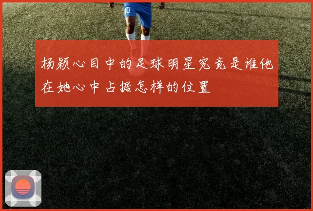 杨颖心目中的足球明星究竟是谁他在她心中占据怎样的位置