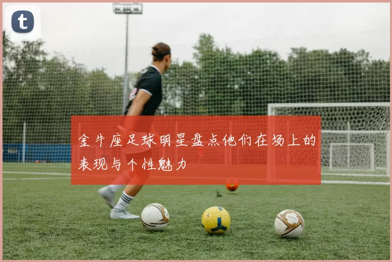 金牛座足球明星盘点他们在场上的表现与个性魅力
