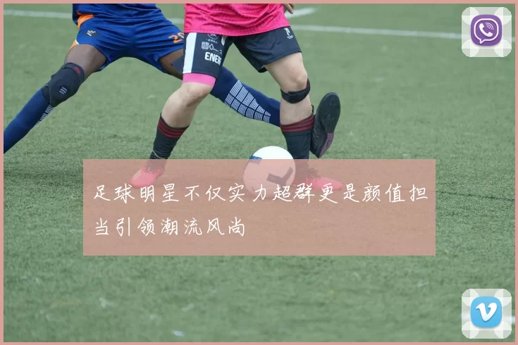足球明星不仅实力超群更是颜值担当引领潮流风尚