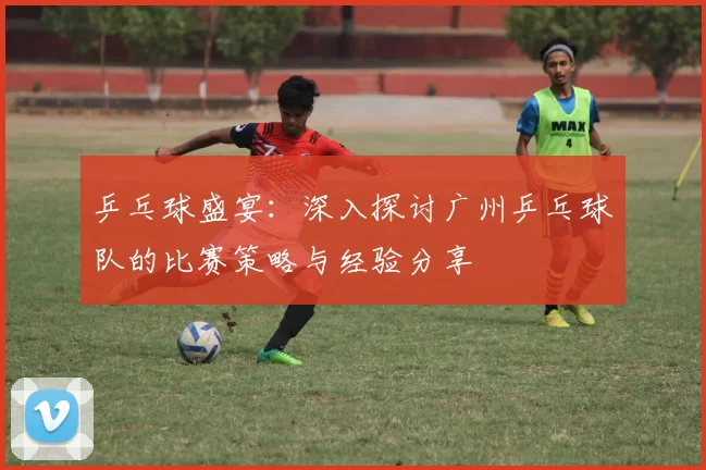 乒乓球盛宴：深入探讨广州乒乓球队的比赛策略与经验分享